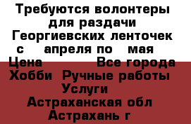 Требуются волонтеры для раздачи Георгиевских ленточек с 30 апреля по 9 мая. › Цена ­ 2 000 - Все города Хобби. Ручные работы » Услуги   . Астраханская обл.,Астрахань г.